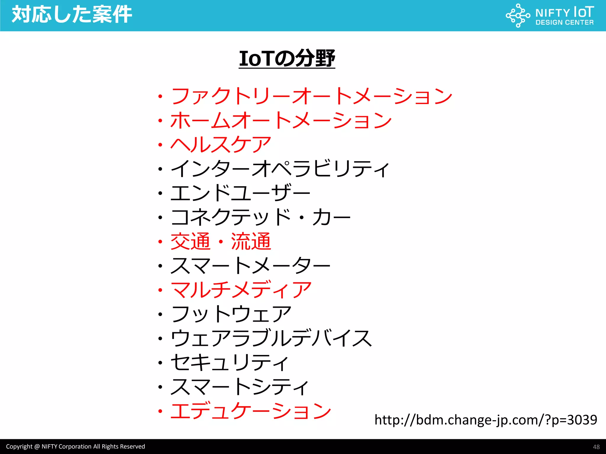 48Copyright @ NIFTY Corporation All Rights Reserved
対応した案件
・ファクトリーオートメーション
・ホームオートメーション
・ヘルスケア
・インターオペラビリティ
・エンドユーザー
・コネクテッド・カー
・交通・流通
・スマートメーター
・マルチメディア
・フットウェア
・ウェアラブルデバイス
・セキュリティ
・スマートシティ
・エデュケーション http://bdm.change-jp.com/?p=3039
IoTの分野
 