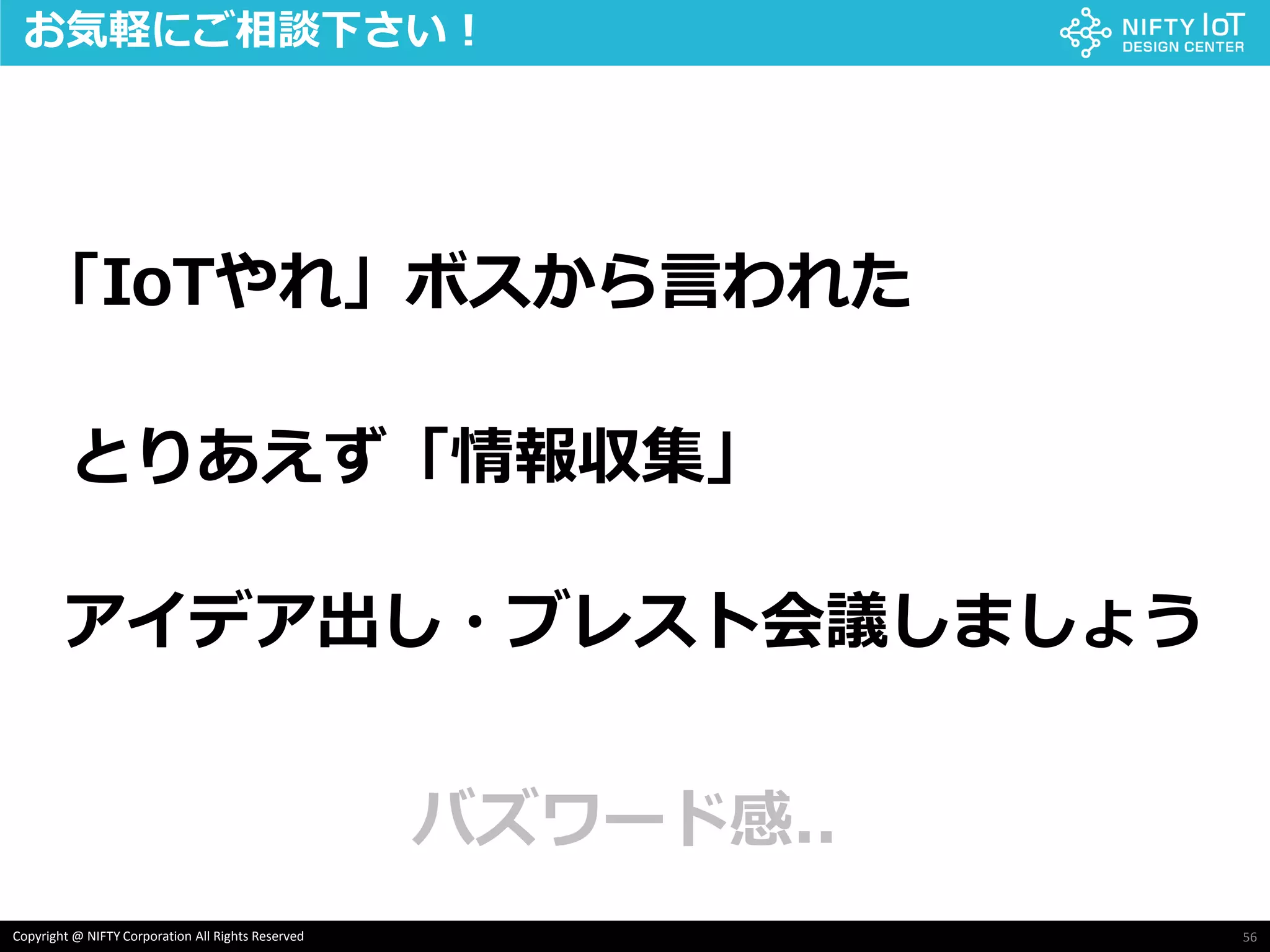 56Copyright @ NIFTY Corporation All Rights Reserved
「IoTやれ」ボスから言われた
とりあえず「情報収集」
アイデア出し・ブレスト会議しましょう
お気軽にご相談下さい！
バズワード感..
 