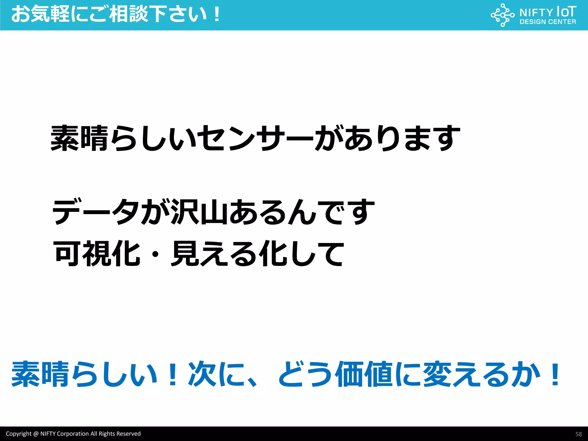 58Copyright @ NIFTY Corporation All Rights Reserved
素晴らしいセンサーがあります
データが沢山あるんです
可視化・見える化して
お気軽にご相談下さい！
素晴らしい！次に、どう価値に変えるか！
 