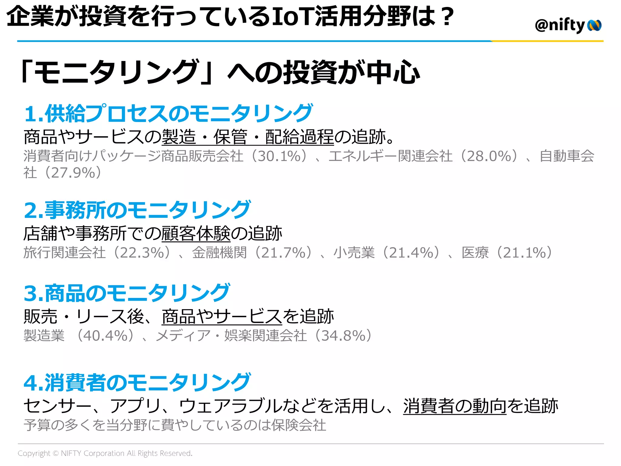 企業が投資を行っているIoT活用分野は？
「モニタリング」への投資が中心
1.供給プロセスのモニタリング
商品やサービスの製造・保管・配給過程の追跡。
消費者向けパッケージ商品販売会社（30.1%）、エネルギー関連会社（28.0%）、自動車会
社（27.9%）
2.事務所のモニタリング
店舗や事務所での顧客体験の追跡
旅行関連会社（22.3%）、金融機関（21.7%）、小売業（21.4%）、医療（21.1%）
3.商品のモニタリング
販売・リース後、商品やサービスを追跡
製造業 （40.4%）、メディア・娯楽関連会社（34.8%）
4.消費者のモニタリング
センサー、アプリ、ウェアラブルなどを活用し、消費者の動向を追跡
予算の多くを当分野に費やしているのは保険会社
 