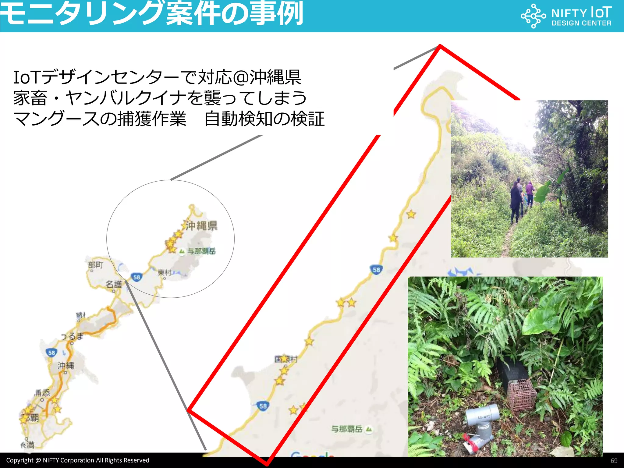69Copyright @ NIFTY Corporation All Rights Reserved
モニタリング案件の事例
IoTデザインセンターで対応＠沖縄県
家畜・ヤンバルクイナを襲ってしまう
マングースの捕獲作業 自動検知の検証
 