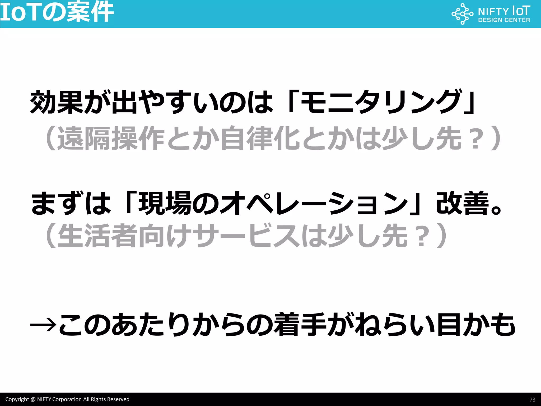 73Copyright @ NIFTY Corporation All Rights Reserved
IoTの案件
効果が出やすいのは「モニタリング」
（遠隔操作とか自律化とかは少し先？）
まずは「現場のオペレーション」改善。
（生活者向けサービスは少し先？）
→このあたりからの着手がねらい目かも
 