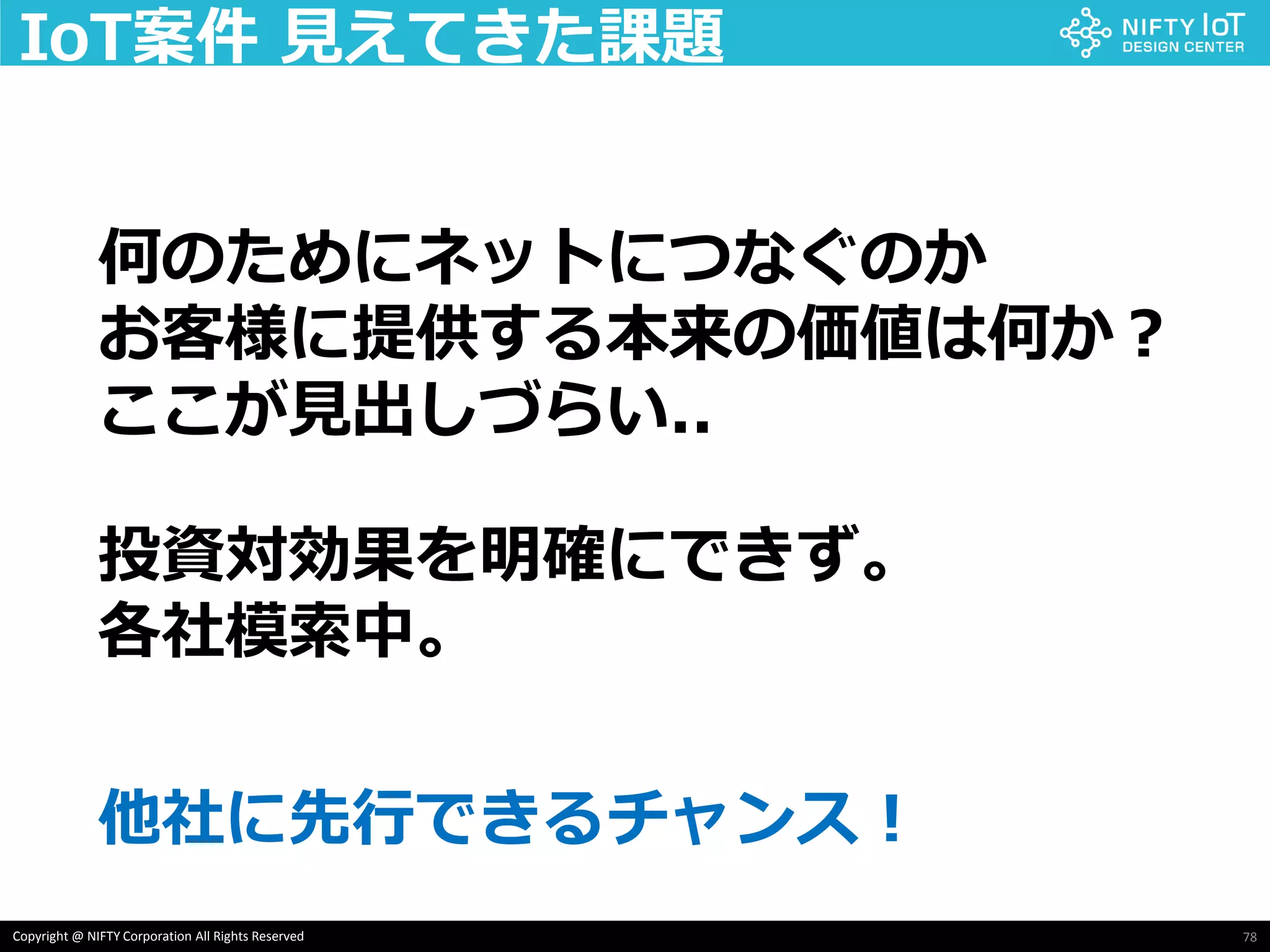 78Copyright @ NIFTY Corporation All Rights Reserved
IoT案件 見えてきた課題
何のためにネットにつなぐのか
お客様に提供する本来の価値は何か？
ここが見出しづらい..
投資対効果を明確にできず。
各社模索中。
他社に先行できるチャンス！
 