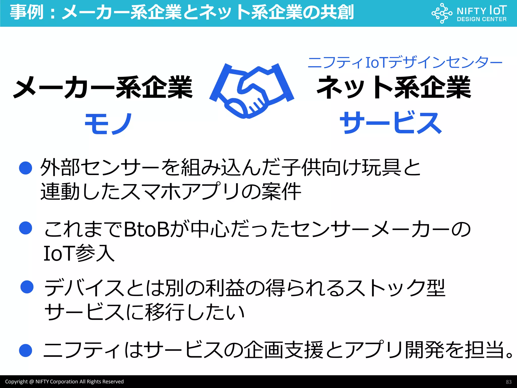 83Copyright @ NIFTY Corporation All Rights Reserved
事例：メーカー系企業とネット系企業の共創
メーカー系企業 ネット系企業
モノ サービス
ニフティIoTデザインセンター
外部センサーを組み込んだ子供向け玩具と
連動したスマホアプリの案件
これまでBtoBが中心だったセンサーメーカーの
IoT参入
●
●
デバイスとは別の利益の得られるストック型
サービスに移行したい
●
● ニフティはサービスの企画支援とアプリ開発を担当。
 