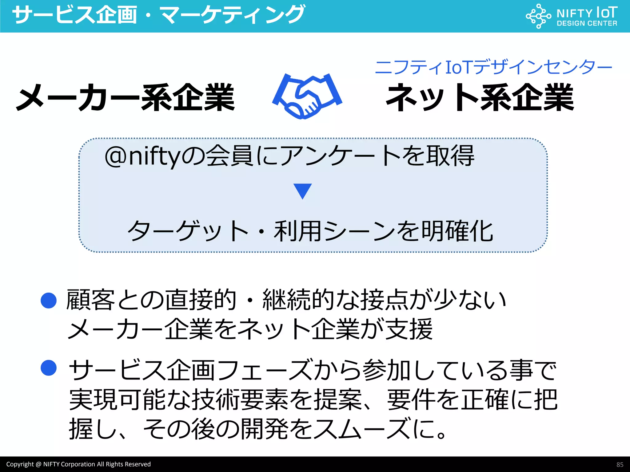 85Copyright @ NIFTY Corporation All Rights Reserved
サービス企画・マーケティング
メーカー系企業 ネット系企業
ニフティIoTデザインセンター
@niftyの会員にアンケートを取得
▼
ターゲット・利用シーンを明確化
顧客との直接的・継続的な接点が少ない
メーカー企業をネット企業が支援
●
● サービス企画フェーズから参加している事で
実現可能な技術要素を提案、要件を正確に把
握し、その後の開発をスムーズに。
 