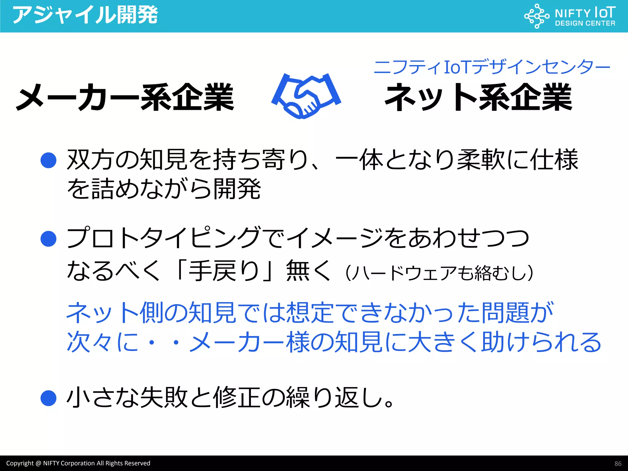 86Copyright @ NIFTY Corporation All Rights Reserved
アジャイル開発
メーカー系企業 ネット系企業
ニフティIoTデザインセンター
双方の知見を持ち寄り、一体となり柔軟に仕様
を詰めながら開発
●
プロトタイピングでイメージをあわせつつ●
なるべく「手戻り」無く（ハードウェアも絡むし）
ネット側の知見では想定できなかった問題が
次々に・・メーカー様の知見に大きく助けられる
小さな失敗と修正の繰り返し。●
 