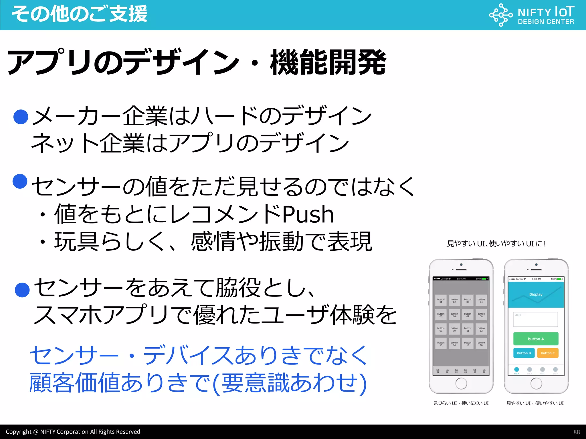 88Copyright @ NIFTY Corporation All Rights Reserved
その他のご支援
アプリのデザイン・機能開発
メーカー企業はハードのデザイン
ネット企業はアプリのデザイン
センサーの値をただ見せるのではなく
・値をもとにレコメンドPush
・玩具らしく、感情や振動で表現
●
●
●センサーをあえて脇役とし、
スマホアプリで優れたユーザ体験を
センサー・デバイスありきでなく
顧客価値ありきで(要意識あわせ)
 