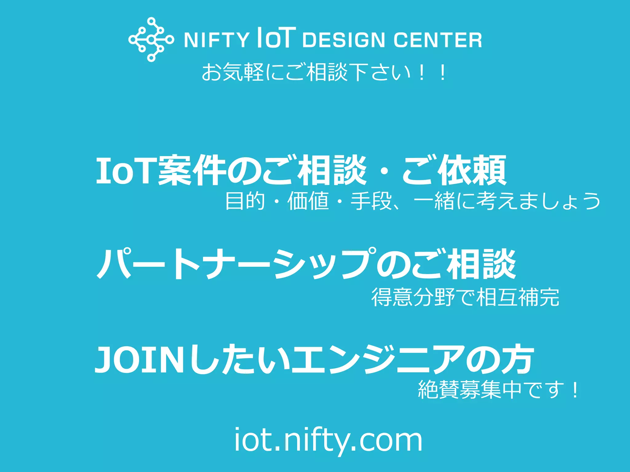 100Copyright @ NIFTY Corporation All Rights Reserved
IoT案件のご相談・ご依頼
パートナーシップのご相談
JOINしたいエンジニアの方
お気軽にご相談下さい！！
iot.nifty.com
目的・価値・手段、一緒に考えましょう
得意分野で相互補完
絶賛募集中です！
 