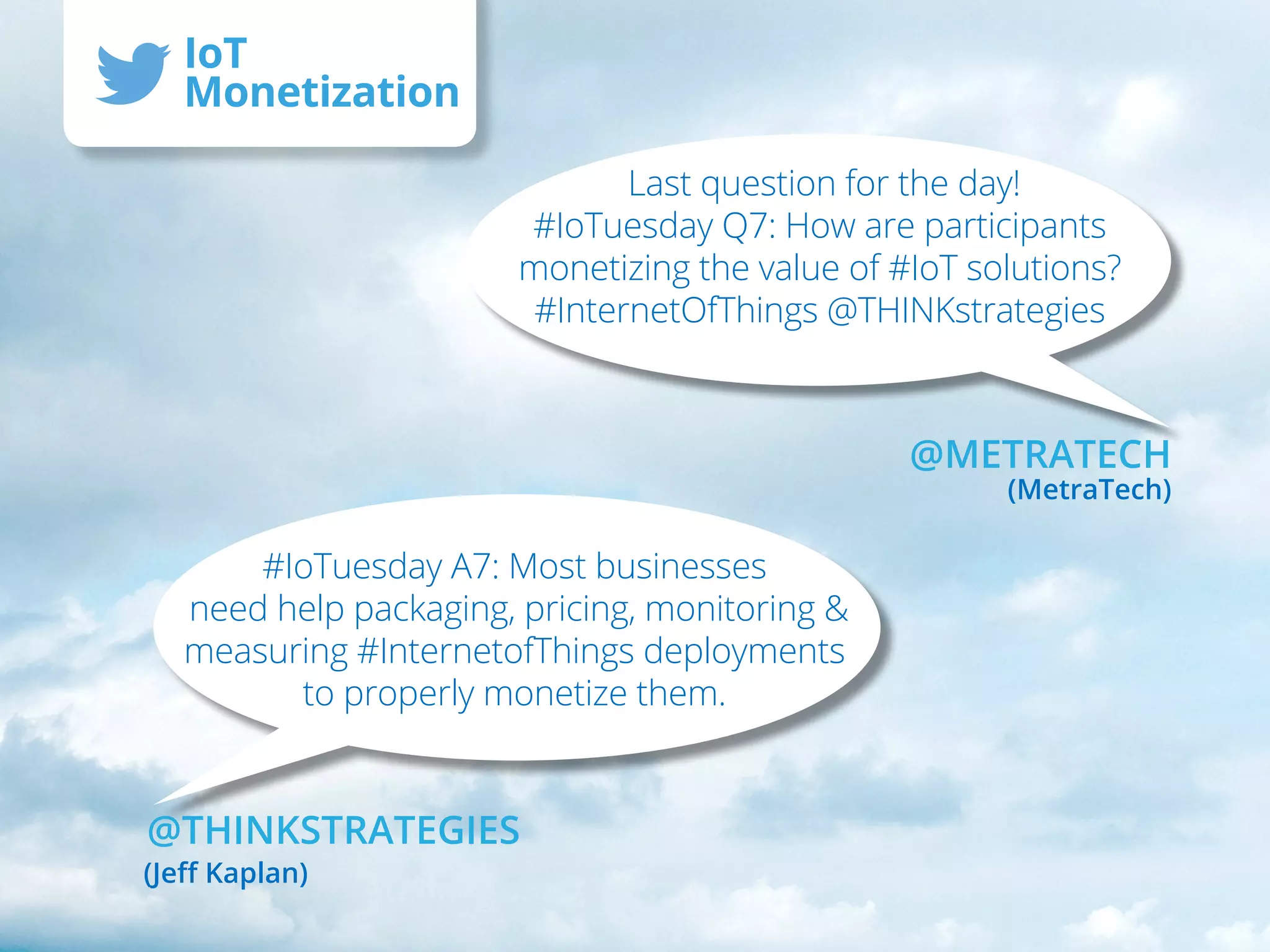 Last question for the day!
#IoTuesday Q7: How are participants
monetizing the value of #IoT solutions?
#InternetOfThings @THINKstrategies
#IoTuesday A7: Most businesses
need help packaging, pricing, monitoring &
measuring #InternetofThings deployments
to properly monetize them.
@METRATECH
(MetraTech)
@THINKSTRATEGIES
(Jeff Kaplan)
IoT
Monetization
 