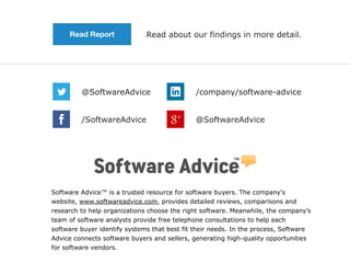 Software Advice™ is a trusted resource for software buyers. The company's
website, www.softwareadvice.com, provides detailed reviews, comparisons and
research to help organizations choose the right software. Meanwhile, the company’s
team of software analysts provide free telephone consultations to help each
software buyer identify systems that best fit their needs. In the process, Software
Advice connects software buyers and sellers, generating high-quality opportunities
for software vendors.
@SoftwareAdvice /company/software-advice
@SoftwareAdvice/SoftwareAdvice
Read about our findings in more detail.Read Report
 