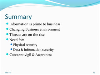Summary
Information is prime to business
Changing Business environment
Threats are on the rise
Need for:
Physical security
Data & Information security
Constant vigil & Awareness
Feb ‘15 12
 