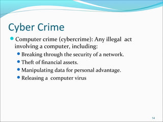 Cyber Crime
Computer crime (cybercrime): Any illegal act
involving a computer, including:
Breaking through the security of a network.
Theft of financial assets.
Manipulating data for personal advantage.
Releasing a computer virus
14
 