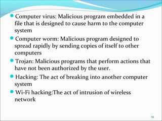 Computer virus: Malicious program embedded in a
file that is designed to cause harm to the computer
system
Computer worm: Malicious program designed to
spread rapidly by sending copies of itself to other
computers
Trojan: Malicious programs that perform actions that
have not been authorized by the user.
Hacking: The act of breaking into another computer
system
Wi-Fi hacking:The act of intrusion of wireless
network
16
 