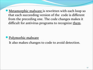Metamorphic malware is rewritten with each loop so
that each succeeding version of the code is different
from the preceding one. The code changes makes it
difficult for antivirus programs to recognize them.
Polymorhic malware
It also makes changes to code to avoid detection.
17
 