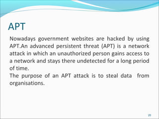 APT
20
Nowadays government websites are hacked by using
APT.An advanced persistent threat (APT) is a network
attack in which an unauthorized person gains access to
a network and stays there undetected for a long period
of time.
The purpose of an APT attack is to steal data from
organisations.
 