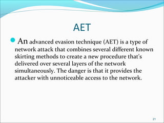 AET
An advanced evasion technique (AET) is a type of
network attack that combines several different known
skirting methods to create a new procedure that's
delivered over several layers of the network
simultaneously. The danger is that it provides the
attacker with unnoticeable access to the network.
21
 