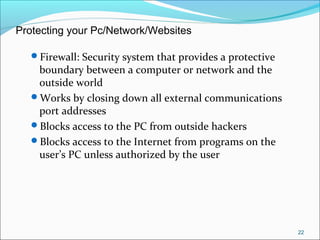 Firewall: Security system that provides a protective
boundary between a computer or network and the
outside world
Works by closing down all external communications
port addresses
Blocks access to the PC from outside hackers
Blocks access to the Internet from programs on the
user’s PC unless authorized by the user
22
Protecting your Pc/Network/Websites
 
