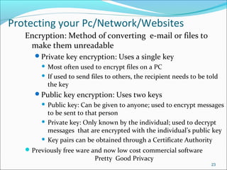 Protecting your Pc/Network/Websites
Encryption: Method of converting e-mail or files to
make them unreadable
Private key encryption: Uses a single key
 Most often used to encrypt files on a PC
 If used to send files to others, the recipient needs to be told
the key
Public key encryption: Uses two keys
 Public key: Can be given to anyone; used to encrypt messages
to be sent to that person
 Private key: Only known by the individual; used to decrypt
messages that are encrypted with the individual’s public key
 Key pairs can be obtained through a Certificate Authority
Previously free ware and now low cost commercial software
Pretty Good Privacy
23
 