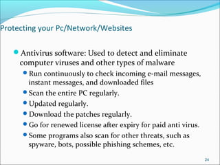 Protecting your Pc/Network/Websites
Antivirus software: Used to detect and eliminate
computer viruses and other types of malware
Run continuously to check incoming e-mail messages,
instant messages, and downloaded files
Scan the entire PC regularly.
Updated regularly.
Download the patches regularly.
Go for renewed license after expiry for paid anti virus.
Some programs also scan for other threats, such as
spyware, bots, possible phishing schemes, etc.
24
 