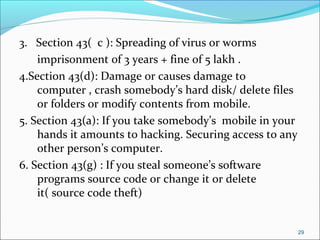 3. Section 43( c ): Spreading of virus or worms
imprisonment of 3 years + fine of 5 lakh .
4.Section 43(d): Damage or causes damage to
computer , crash somebody’s hard disk/ delete files
or folders or modify contents from mobile.
5. Section 43(a): If you take somebody’s mobile in your
hands it amounts to hacking. Securing access to any
other person’s computer.
6. Section 43(g) : If you steal someone’s software
programs source code or change it or delete
it( source code theft)
29
 