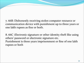 30
7. 66B: Dishonestly receiving stolen computer resource or
communication device with punishment up to three years or
one lakh rupees as fine or both.
8. 66C :Electronic signature or other identity theft like using
others’ password or electronic signature etc.
Punishment is three years imprisonment or fine of one lakh
rupees or both
 