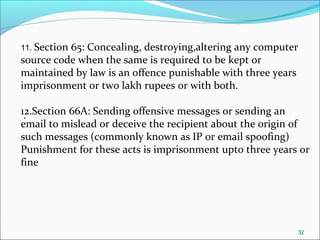 32
11. Section 65: Concealing, destroying,altering any computer
source code when the same is required to be kept or
maintained by law is an offence punishable with three years
imprisonment or two lakh rupees or with both.
12.Section 66A: Sending offensive messages or sending an
email to mislead or deceive the recipient about the origin of
such messages (commonly known as IP or email spoofing)
Punishment for these acts is imprisonment upto three years or
fine
.
.
 