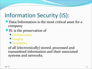 Information Security (IS):
Data/Information is the most critical asset for a
company
IS: is the preservation of
Confidentiality
Integrity
Availability
of all (electronically) stored, processed and
transmitted information and their associated
systems and networks.
Feb ‘15 6
 