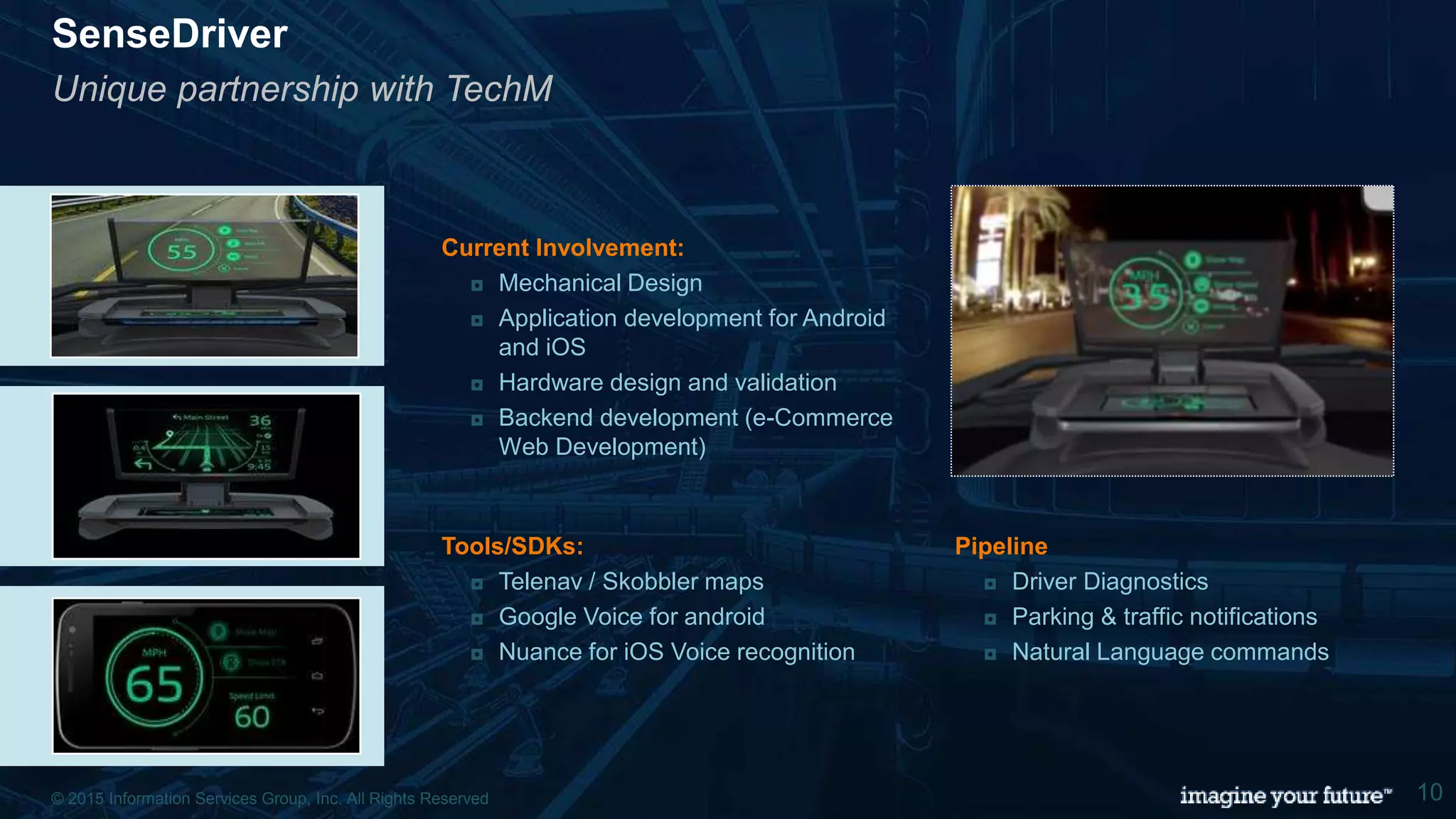 © 2015 Information Services Group, Inc. All Rights Reserved 10
SenseDriver
Unique partnership with TechM
Tools/SDKs:
◘ Telenav / Skobbler maps
◘ Google Voice for android
◘ Nuance for iOS Voice recognition
Current Involvement:
◘ Mechanical Design
◘ Application development for Android
and iOS
◘ Hardware design and validation
◘ Backend development (e-Commerce
Web Development)
Pipeline
◘ Driver Diagnostics
◘ Parking & traffic notifications
◘ Natural Language commands
© 2015 Information Services Group, Inc. All Rights Reserved 10
 