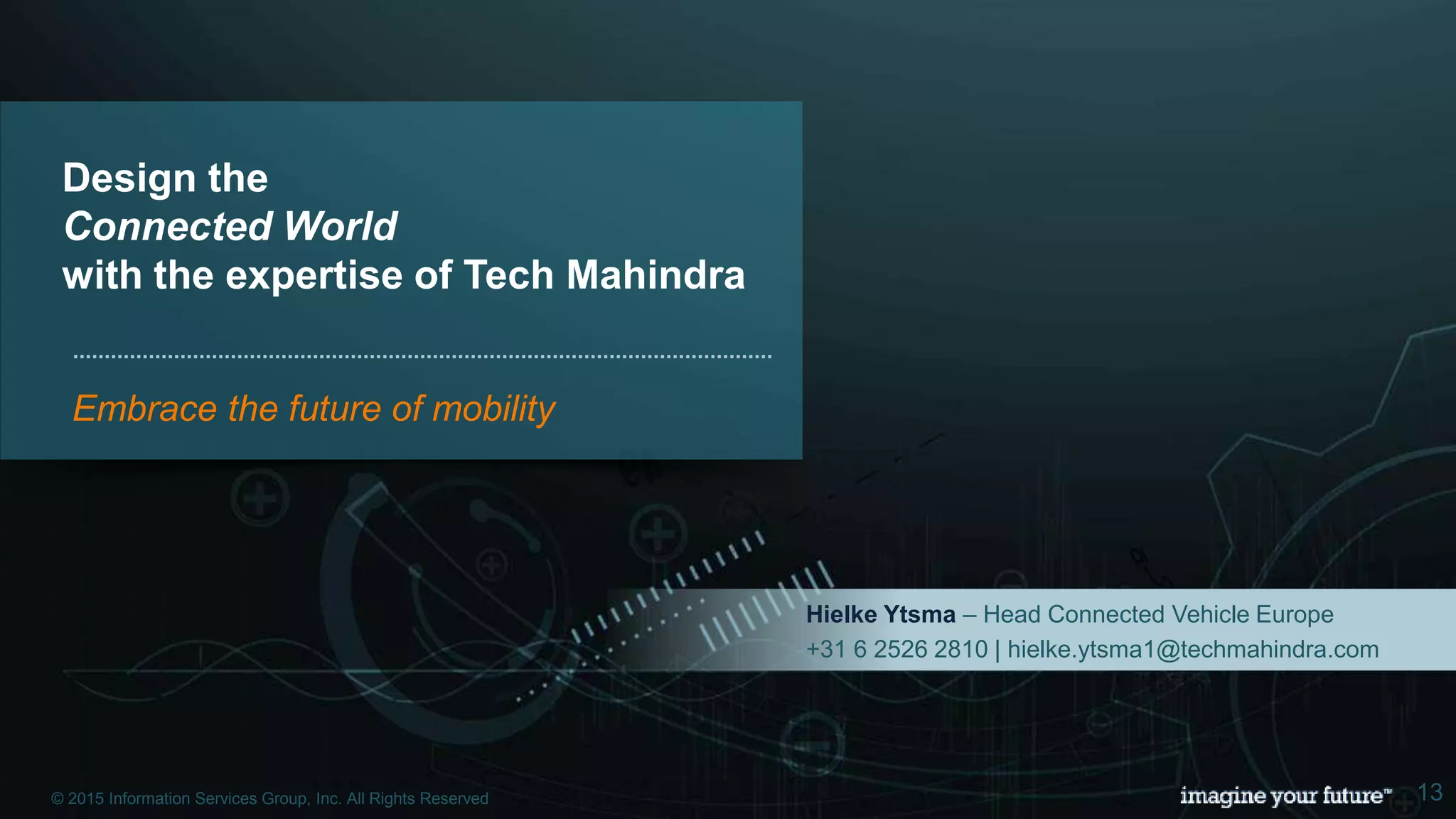 © 2015 Information Services Group, Inc. All Rights Reserved 13
Design the
Connected World
with the expertise of Tech Mahindra
Embrace the future of mobility
Hielke Ytsma – Head Connected Vehicle Europe
+31 6 2526 2810 | hielke.ytsma1@techmahindra.com
© 2015 Information Services Group, Inc. All Rights Reserved 13
 