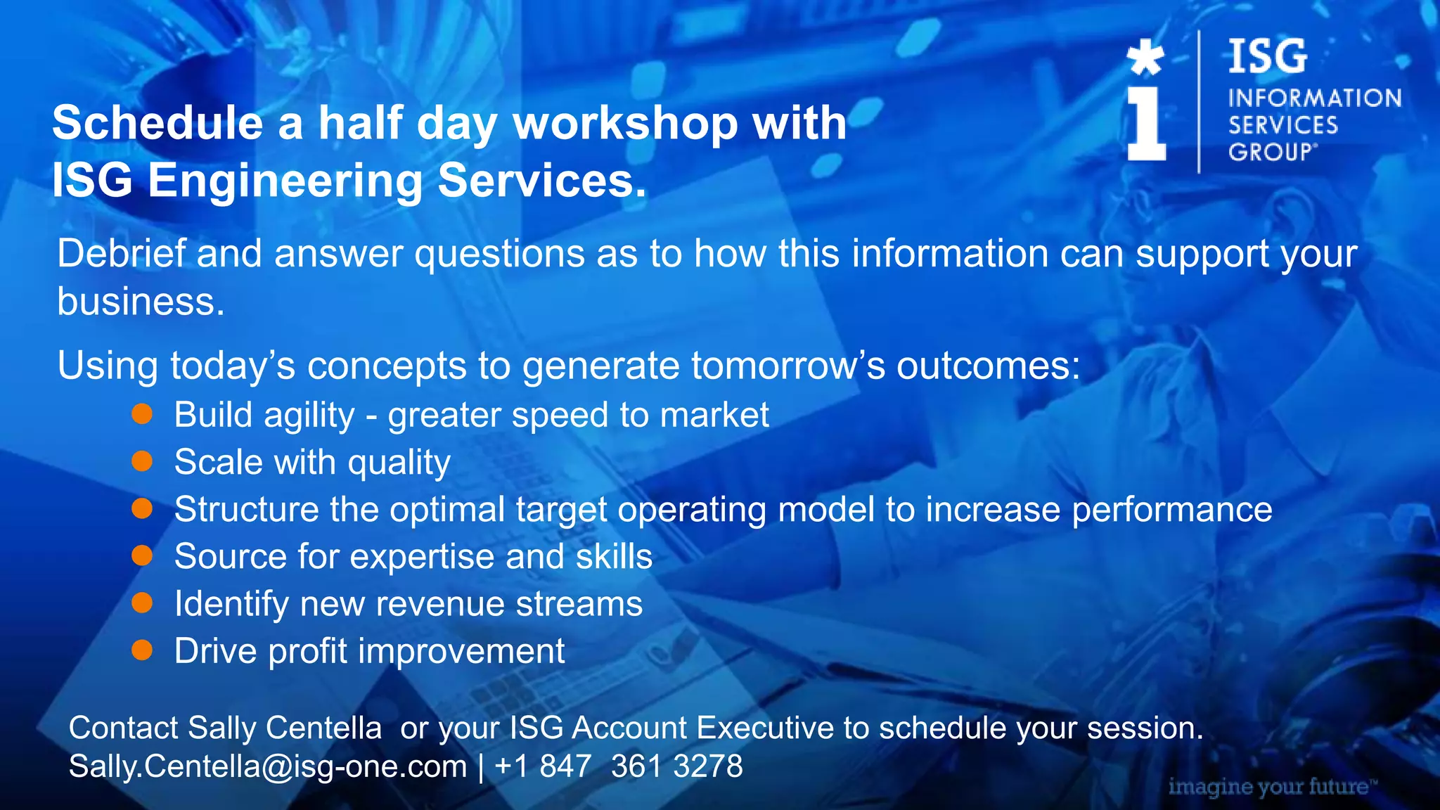 Debrief and answer questions as to how this information can support your
business.
Using today’s concepts to generate tomorrow’s outcomes:
 Build agility - greater speed to market
 Scale with quality
 Structure the optimal target operating model to increase performance
 Source for expertise and skills
 Identify new revenue streams
 Drive profit improvement
Schedule a half day workshop with
ISG Engineering Services.
Contact Sally Centella or your ISG Account Executive to schedule your session.
Sally.Centella@isg-one.com | +1 847 361 3278
 