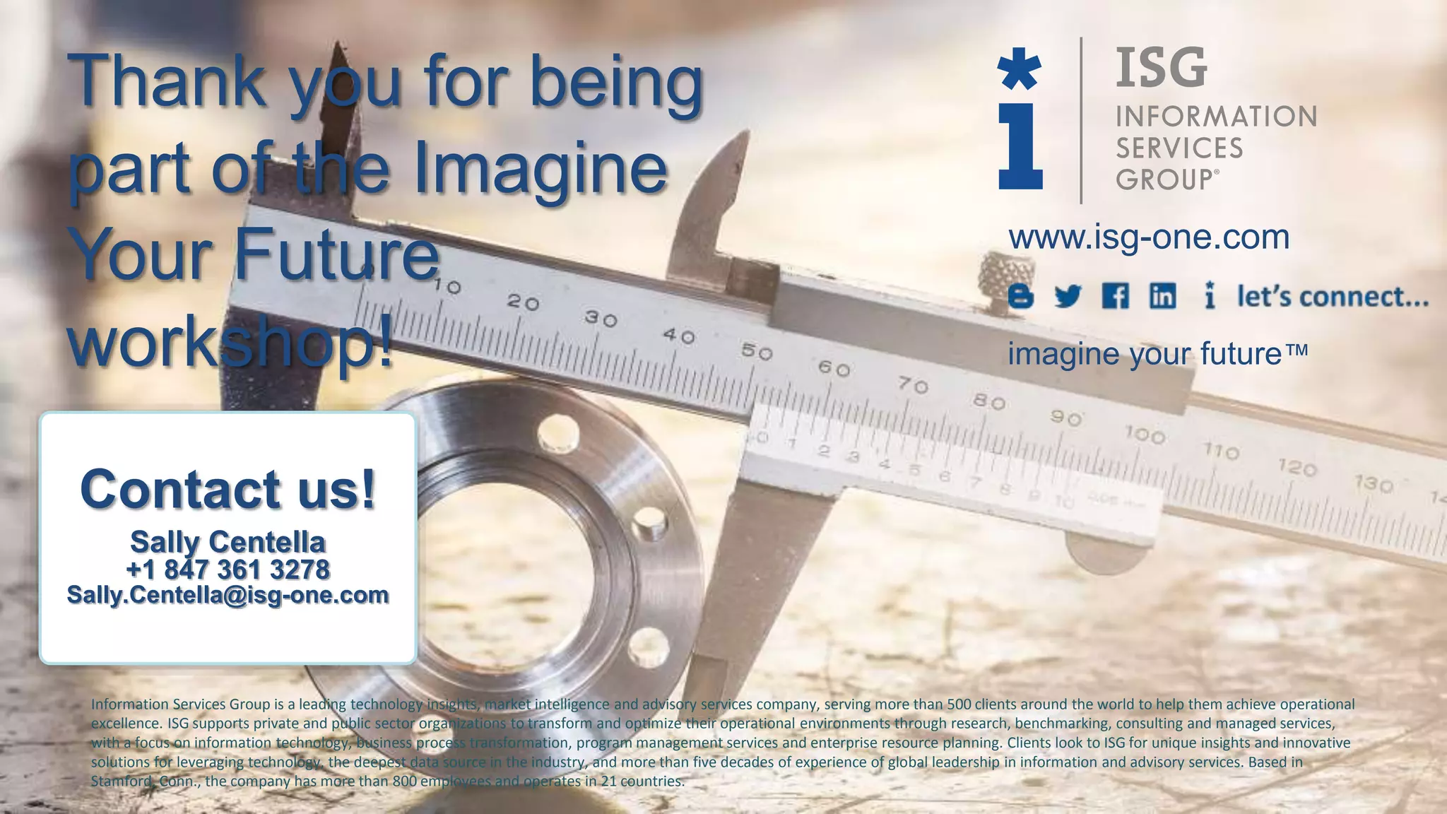 www.isg-one.com
Information Services Group is a leading technology insights, market intelligence and advisory services company, serving more than 500 clients around the world to help them achieve operational
excellence. ISG supports private and public sector organizations to transform and optimize their operational environments through research, benchmarking, consulting and managed services,
with a focus on information technology, business process transformation, program management services and enterprise resource planning. Clients look to ISG for unique insights and innovative
solutions for leveraging technology, the deepest data source in the industry, and more than five decades of experience of global leadership in information and advisory services. Based in
Stamford, Conn., the company has more than 800 employees and operates in 21 countries.
imagine your future™
Contact us!
Sally Centella
+1 847 361 3278
Sally.Centella@isg-one.com
Thank you for being
part of the Imagine
Your Future
workshop!
 