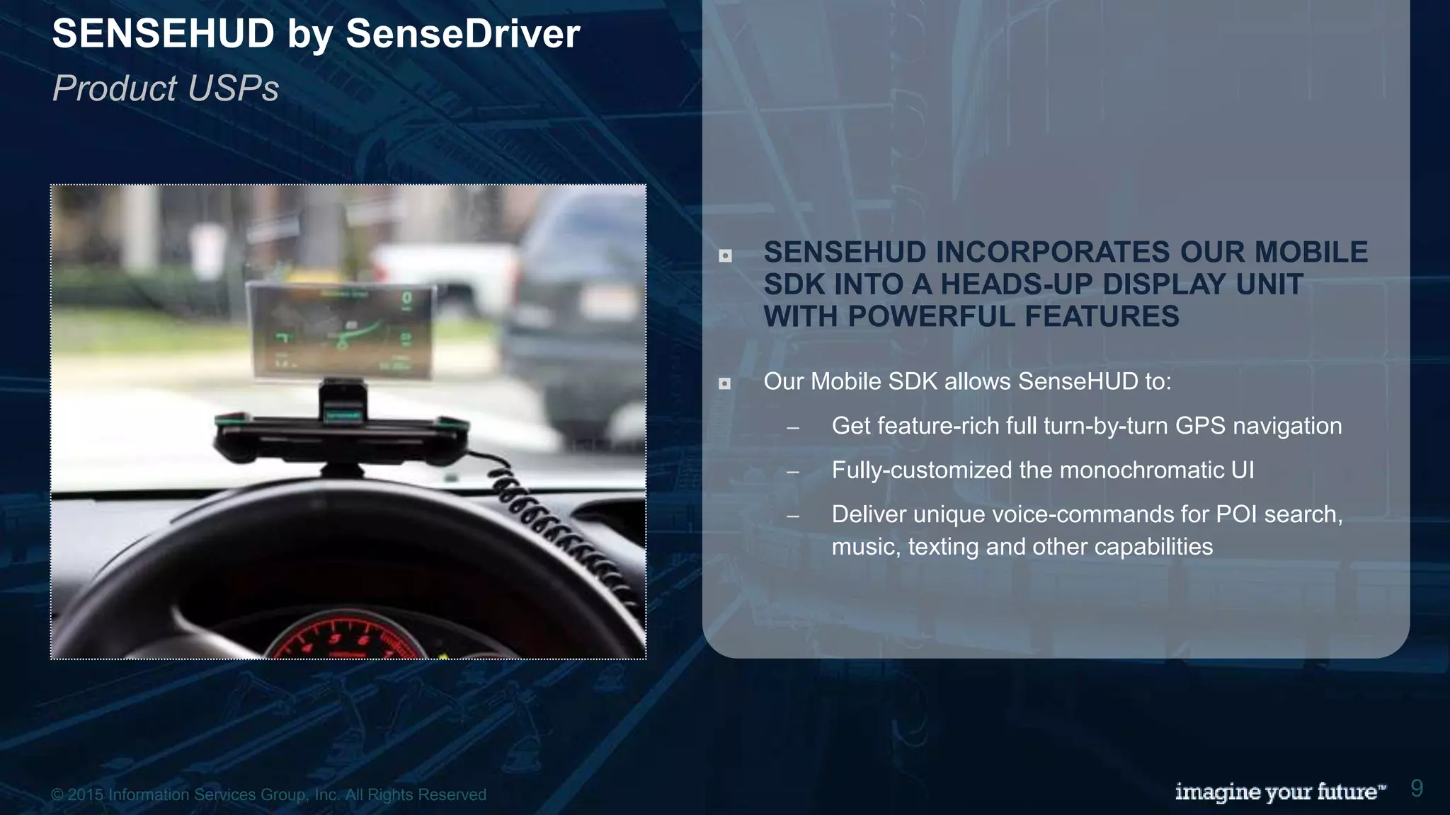 © 2015 Information Services Group, Inc. All Rights Reserved 9
SENSEHUD by SenseDriver
Product USPs
◘ SENSEHUD INCORPORATES OUR MOBILE
SDK INTO A HEADS-UP DISPLAY UNIT
WITH POWERFUL FEATURES
◘ Our Mobile SDK allows SenseHUD to:
– Get feature-rich full turn-by-turn GPS navigation
– Fully-customized the monochromatic UI
– Deliver unique voice-commands for POI search,
music, texting and other capabilities
© 2015 Information Services Group, Inc. All Rights Reserved 9
 