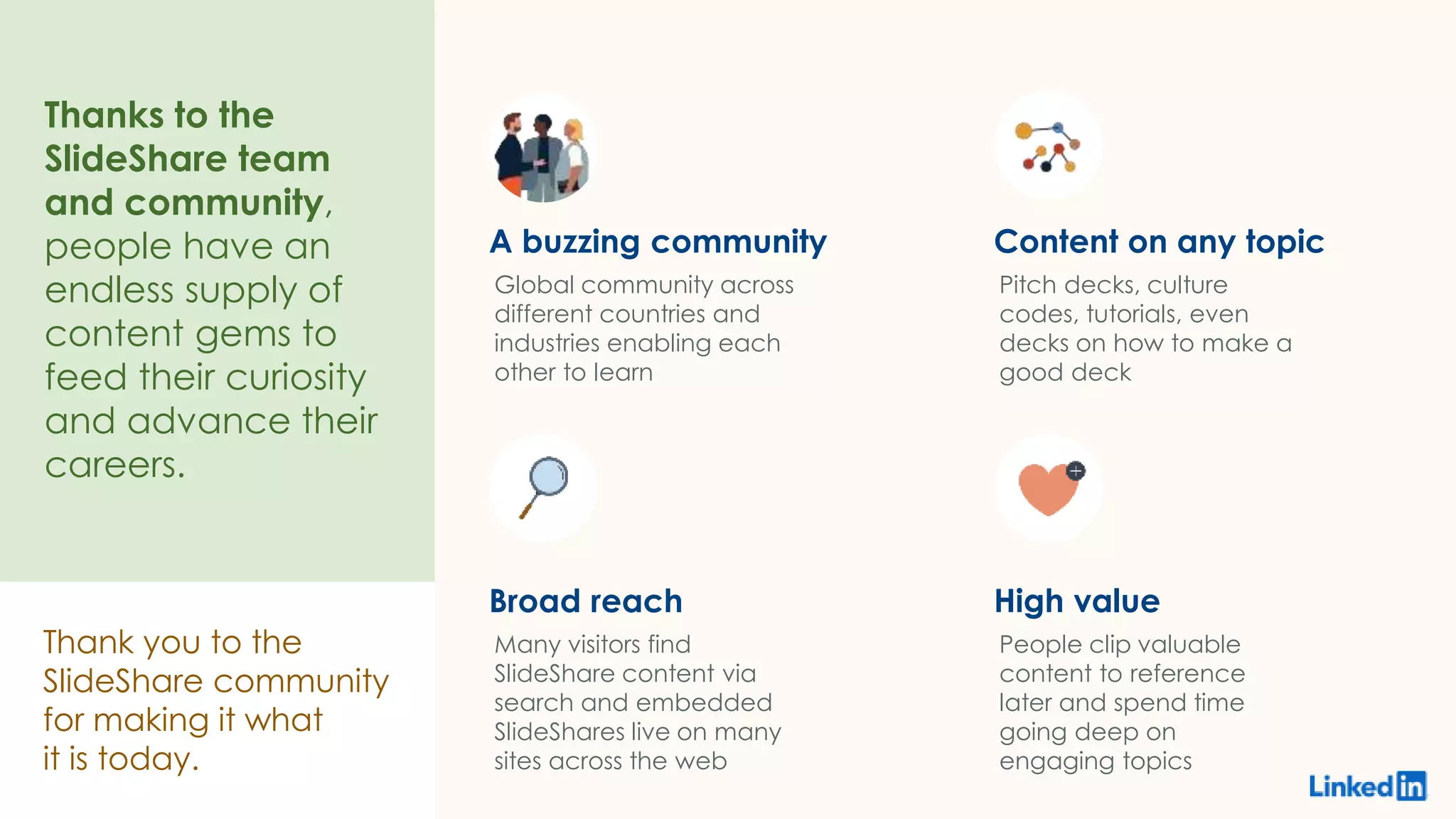 Thank you to the
SlideShare community
for making it what
it is today.
Thanks to the
SlideShare team
and community,
people have an
endless supply of
content gems to
feed their curiosity
and advance their
careers.
A buzzing community
Global community across
different countries and
industries enabling each
other to learn
Content on any topic
Pitch decks, culture
codes, tutorials, even
decks on how to make a
good deck
Broad reach
Many visitors find
SlideShare content via
search and embedded
SlideShares live on many
sites across the web
High value
People clip valuable
content to reference
later and spend time
going deep on
engaging topics
 