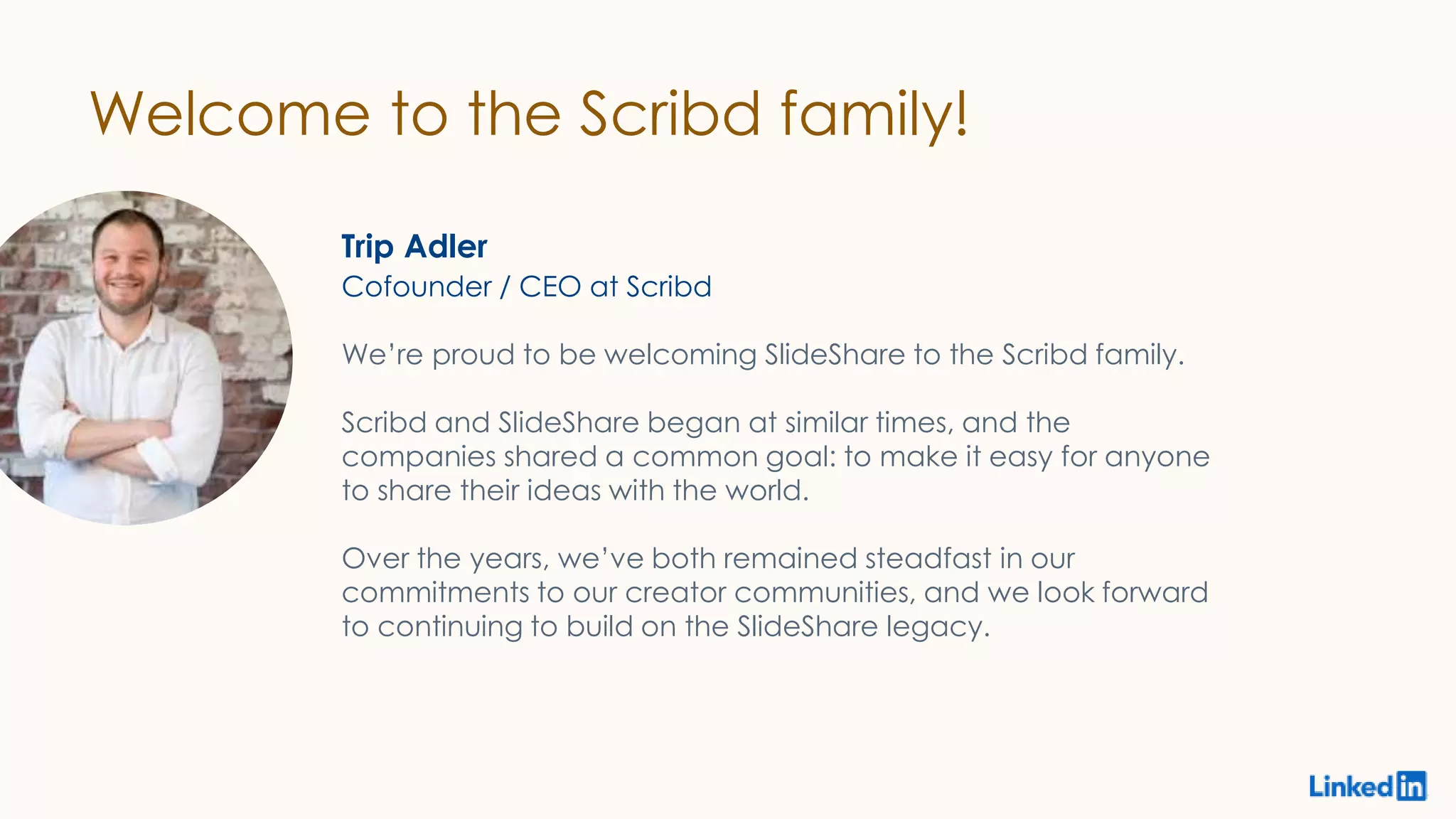 Welcome to the Scribd family!
Trip Adler
We’re proud to be welcoming SlideShare to the Scribd family.
Scribd and SlideShare began at similar times, and the
companies shared a common goal: to make it easy for anyone
to share their ideas with the world.
Over the years, we’ve both remained steadfast in our
commitments to our creator communities, and we look forward
to continuing to build on the SlideShare legacy.
Cofounder / CEO at Scribd
 