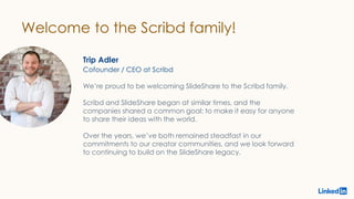 Welcome to the Scribd family!
Trip Adler
We’re proud to be welcoming SlideShare to the Scribd family.
Scribd and SlideShare began at similar times, and the
companies shared a common goal: to make it easy for anyone
to share their ideas with the world.
Over the years, we’ve both remained steadfast in our
commitments to our creator communities, and we look forward
to continuing to build on the SlideShare legacy.
Cofounder / CEO at Scribd
 