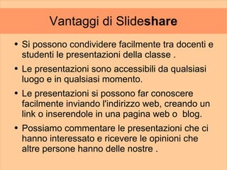 Vantaggi di Slideshare
●   Si possono condividere facilmente tra docenti e
    studenti le presentazioni della classe .
●   Le presentazioni sono accessibili da qualsiasi
    luogo e in qualsiasi momento.
●   Le presentazioni si possono far conoscere
    facilmente inviando l'indirizzo web, creando un
    link o inserendole in una pagina web o blog.
●   Possiamo commentare le presentazioni che ci
    hanno interessato e ricevere le opinioni che
    altre persone hanno delle nostre .
 