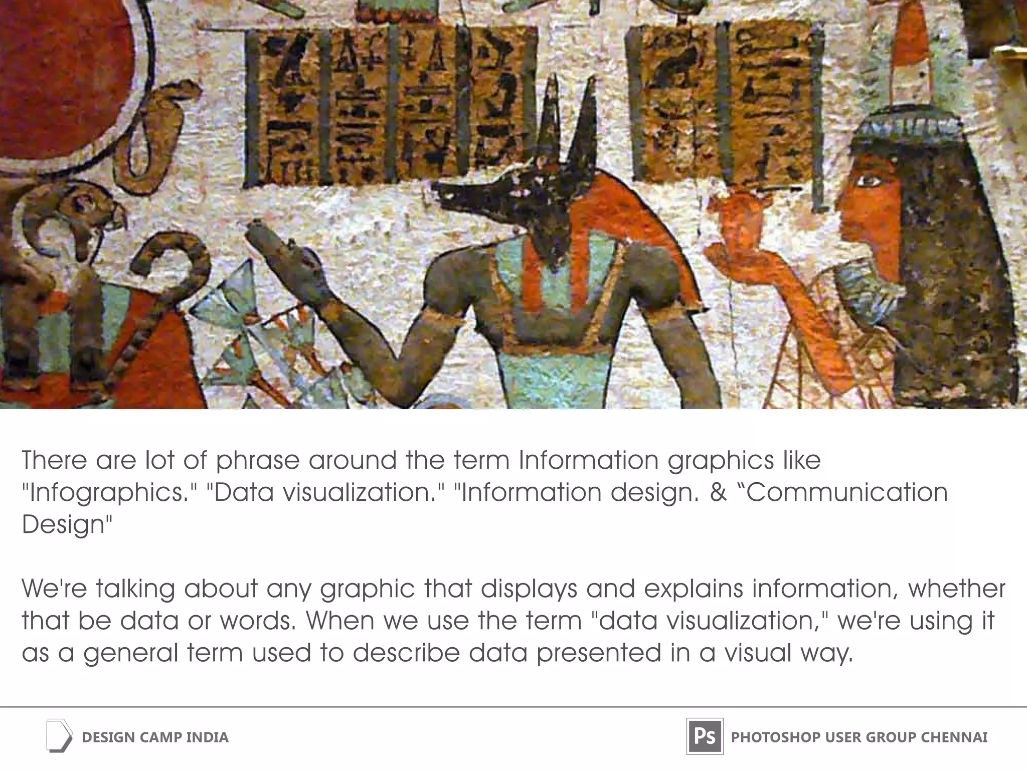 There are lot of phrase around the term Information graphics like
"Infographics." "Data visualization." "Information design. & “Communication
Design"

We're talking about any graphic that displays and explains information, whether
that be data or words. When we use the term "data visualization," we're using it
as a general term used to describe data presented in a visual way.
 