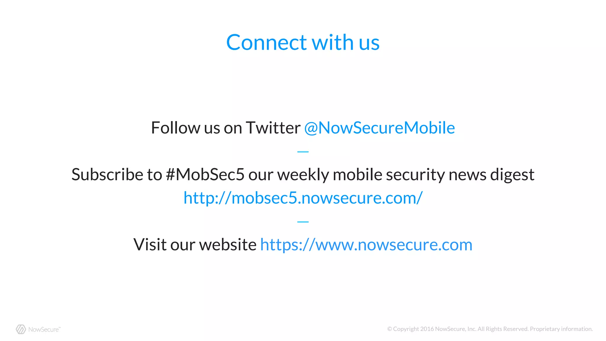 © Copyright 2016 NowSecure, Inc. All Rights Reserved. Proprietary information.
Connect with us
Follow us on Twitter @NowSecureMobile
—
Subscribe to #MobSec5 our weekly mobile security news digest
http://mobsec5.nowsecure.com/
—
Visit our website https://www.nowsecure.com
 