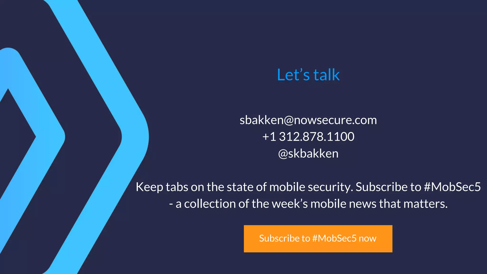 Let’s talk
sbakken@nowsecure.com
+1 312.878.1100
@skbakken
Keep tabs on the state of mobile security. Subscribe to #MobSec5
- a collection of the week’s mobile news that matters.
Subscribe to #MobSec5 now
 