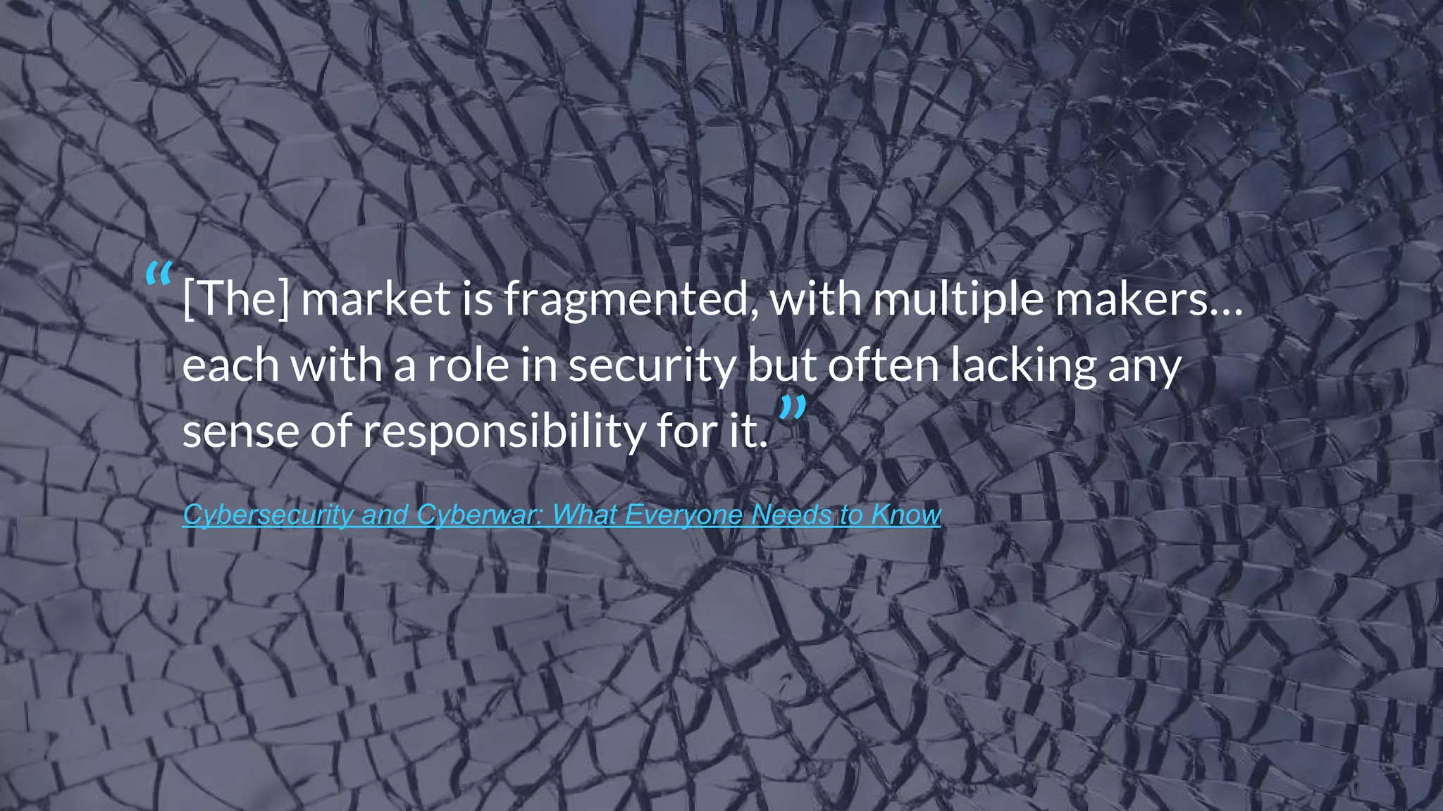 Cybersecurity and Cyberwar: What Everyone Needs to Know
[The] market is fragmented, with multiple makers…
each with a role in security but often lacking any
sense of responsibility for it.
“
”
 