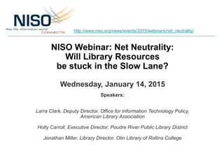 NISO Webinar: Net Neutrality:
Will Library Resources
be stuck in the Slow Lane?
Wednesday, January 14, 2015
Speakers:
Larra Clark, Deputy Director, Office for Information Technology Policy,
American Library Association
Holly Carroll, Executive Director, Poudre River Public Library District
Jonathan Miller, Library Director, Olin Library of Rollins College
http://www.niso.org/news/events/2015/webinars/net_neutrality/
 