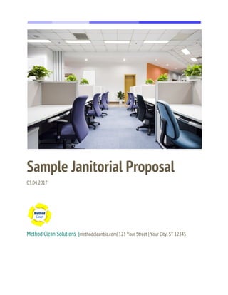  
  
 
Sample Janitorial Proposal 
05.04.2017 
 
 
 
Method Clean Solutions  |​methodcleanbiz.com| 123 Your Street | Your City, ST 12345 
 
 