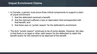 • In Canada, a person must prove three critical components to support a claim
of unjust enrichment:
1. that the defendant received a benefit;
2. that the claimant suffered a loss or deprivation that corresponded with
that benefit; and
3. that there was no “juristic reason” for the defendant’s enrichment.
• The term "juristic reason" continues to be of some debate. However, the idea
is that there is no legal or other valid reason for the defendant to retain the
benefit and/or for the claimant to be deprived of the benefit.
Unjust Enrichment Claims
 