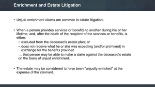 • Unjust enrichment claims are common in estate litigation.
• When a person provides services or benefits to another during his or her
lifetime, and, after the death of the recipient of the services or benefits, is
either:
• excluded from the deceased’s estate plan; or
• does not receive what he or she was expecting (and/or promised) in
exchange for the benefits provided
… that person may be able to make a claim against the deceased's estate
on the basis of unjust enrichment.
• The estate may be considered to have been "unjustly enriched" at the
expense of the claimant.
Enrichment and Estate Litigation
 