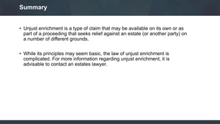• Unjust enrichment is a type of claim that may be available on its own or as
part of a proceeding that seeks relief against an estate (or another party) on
a number of different grounds.
• While its principles may seem basic, the law of unjust enrichment is
complicated. For more information regarding unjust enrichment, it is
advisable to contact an estates lawyer.
Summary
 