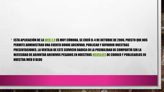 • ESTA APLICACIÓN DE LA WEB 2.0 ES MUY CÓMODA, SE CREÓ EL 4 DE OCTUBRE DE 2006, PUESTO QUE NOS
PERMITE ADMINISTRAR UNA CUENTA DONDE ARCHIVAR, PUBLICAR Y DIFUNDIR NUESTRAS
PRESENTACIONES. LA VENTAJA DE ESTE SERVICIO RADICA EN LA POSIBILIDAD DE COMPARTIR SIN LA
NECESIDAD DE ADJUNTAR ARCHIVOS PESADOS EN NUESTROS MENSAJES DE CORREO Y PUBLICARLOS EN
NUESTRA WEB O BLOG.
 