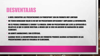 DESVENTAJAS
• A NIVEL EDUCATIVO LAS PRESENTACIONES EN POWERPOINT SON UN FORMATO MUY LIMITADO
• NO TIENEN DEMASIADO VALOR SI NO HAY UN PRESENTADOR EXPLICANDO Y AMPLIANDO LA INFORMACIÓN.
• NO ES POSIBLE COMBINAR EL SONIDO Y LA IMAGEN. COMO UN PRESENTADOR QUE LLEVE LA EXPOSICIÓN O
RELATO DE LO QUE SE QUIERE MOSTRAR. A MENOS QUE SE CREE UN ARCHIVO DE NARRACIÓN DE AUDIO
SLIDECAST.
• NO ADMITE ANIMACIONES. SON ESTÁTICAS.
• ALGUNAS VECES LA INCOMPATIBILIDAD DE LOS FORMATOS PRODUCE ALGUNAS ALTERACIONES EN LAS
PRESENTACIONES LUEGO DE COLGARLA EN SLIDESHARE.
 