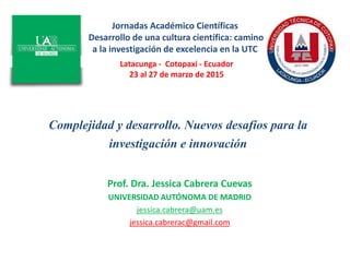 Complejidad y desarrollo. Nuevos desafíos para la
investigación e innovación
Prof. Dra. Jessica Cabrera Cuevas
UNIVERSIDAD AUTÓNOMA DE MADRID
jessica.cabrera@uam.es
jessica.cabrerac@gmail.com
Latacunga - Cotopaxi - Ecuador
23 al 27 de marzo de 2015
Jornadas Académico Científicas
Desarrollo de una cultura científica: camino
a la investigación de excelencia en la UTC
 