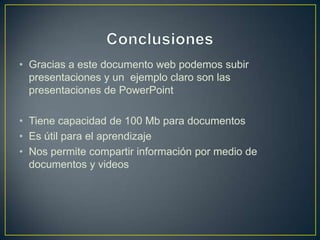 • Gracias a este documento web podemos subir
  presentaciones y un ejemplo claro son las
  presentaciones de PowerPoint

• Tiene capacidad de 100 Mb para documentos
• Es útil para el aprendizaje
• Nos permite compartir información por medio de
  documentos y videos
 