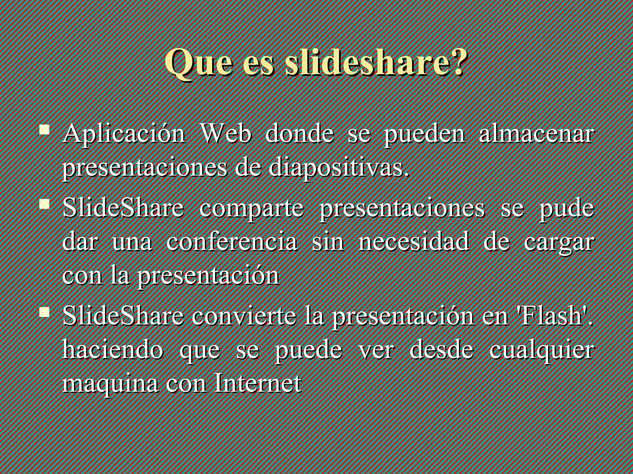 Que es slideshare?Que es slideshare?
 Aplicación Web donde se pueden almacenarAplicación Web donde se pueden almacenar
presentaciones de diapositivas.presentaciones de diapositivas.
 SlideShare comparte presentaciones se pudeSlideShare comparte presentaciones se pude
dar una conferencia sin necesidad de cargardar una conferencia sin necesidad de cargar
con la presentacióncon la presentación
 SlideShare convierte la presentación en 'Flash'.SlideShare convierte la presentación en 'Flash'.
haciendo que se puede ver desde cualquierhaciendo que se puede ver desde cualquier
maquina con Internetmaquina con Internet
 